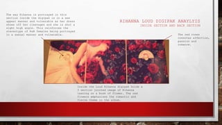 RIHANNA LOUD DIGIPAK ANAYLYIS
INSIDE SECTION AND BACK SECTION
Inside the Loud Rihanna digipak holds a
3 section jointed image of Rihanna
leaning on a bush of flower. The red
flowers emphasises the romantic and
fierce theme in the album.
The way Rihanna is portrayed in this
section inside the digipak is in a sex
appeal manner and vulnerable as her dress
shows off her cleavages and she is shot a
sight high angle. This reinforces the
stereotype of R&B females being portrayed
in a sexual manner and vulnerable. The red roses
connotes affection,
passion and
romance.
 