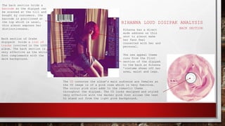 RIHANNA LOUD DIGIPAK ANALYSIS
BACK SECTION
The back section holds a
barcode so the digipak can
be scanned at the till and
bought by customers. the
barcode is positioned at
the top which is usual,
this almost express her
distinctiveness.
Back section of Drake
digipack holds a list of
tracks involved in the LOUD
album. The back section is
very effective as the white
font complements with the
dark background.
The sex appeal theme
runs from the first
section of the digipak
to the back as Rihanna
’costume shows off her
arms, waist and legs.
Rihanna has a direct
mode address on this
shot to almost make
her fans feel
connected with her and
personal.
The CD connotes the album’s main audience are females as
the CD image is of a pink rose which is very feminine.
The colour pink also adds to the romantic theme
throughout the digipak. The CD looks designed and styled
very effective with the darker pink font allows the text
to stand out from the light pink background.
 