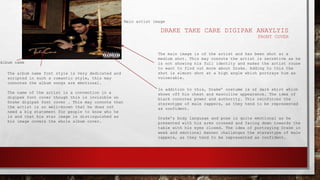 DRAKE TAKE CARE DIGIPAK ANAYLYIS
FRONT COVER
Album name
Main artist image
The album name font style is very dedicated and
scripted in such a romantic style, this may
connotes the album songs are emotional.
The name of the artist is a convention in a
digipak font cover though this is invisible on
Drake digipak font cover . This may connote that
the artist is so well-known that he does not
need a big statement for people to know who he
is and that his star image is distinguished as
his image covers the whole album cover.
The main image is of the artist and has been shot at a
medium shot. This may connote the artist is secretive as he
is not showing his full identity and makes the artist rouse
to want to find out more about Drake. Adding to this the
shot is almost shot at a high angle which portrays him as
vulnerable.
In addition to this, Drake’ costume is of dark shirt which
shows off his chest and masculine appearance. The idea of
black connotes power and authority. This reinforces the
stereotype of male rappers, as they tend to be represented
as confident.
Drake’s body language and pose is quite emotional as he
presented with his arms crossed and facing down towards the
table with his eyes closed. The idea of portraying Drake in
weak and emotional manner challenges the stereotype of male
rappers, as they tend to be represented as confident.
 
