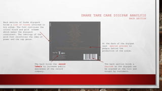 DRAKE TAKE CARE DIGIPAK ANAYLYIS
BACK SECTION
The back section holds a
barcode so the digipak can
be scanned at the till and
bought by customers.
The back holds the record
labels to increase public
awareness of the record
company.
Back section of Drake digipack
holds a list of tracks involved in
his album. The font continues the
colour black and gold scheme
which makes the digipack
consistent. The ideology of the
gold font reinforces the idea of
power and the rap genre.
At the back of the digipak
says special praises to
people behind the
production of the album.
 