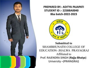 PREPARED BY:- ADITYA PAJAPATI
STUDENT ID :- 22SBBA0040
Bba batch-2022-2023
Submitted to
SHAMBHUNATH COLLEGE OF
EDUCATION- JHALWA PRAYAGRAJ
Affiliated to
Prof. RAJENDRA SINGH (Rajju Bhaiya)
University –(PRAYAGRAJ)
 
