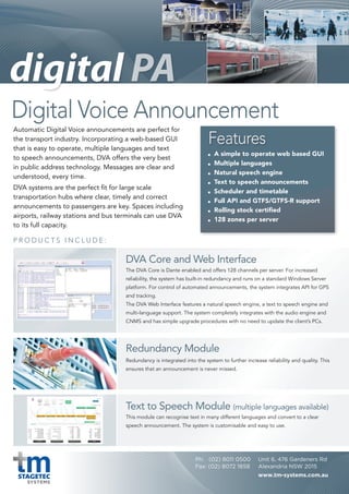 P R O D U C T S I N C L U D E :
Digital Voice Announcement
Automatic Digital Voice announcements are perfect for
the transport industry. Incorporating a web-based GUI
that is easy to operate, multiple languages and text
to speech announcements, DVA offers the very best
in public address technology. Messages are clear and
understood, every time.
DVA systems are the perfect fit for large scale
transportation hubs where clear, timely and correct
announcements to passengers are key. Spaces including
airports, railway stations and bus terminals can use DVA
to its full capacity.
A simple to operate web based GUI
	 Multiple	languages
	 Natural	speech	engine
	 Text	to	speech	announcements
	 Scheduler	and	timetable
	 Full	API	and	GTFS/GTFS-R	support
	 Rolling	stock	certified
	 128	zones	per	server
The DVA Core is Dante enabled and offers 128 channels per server. For increased
reliability, the system has built-in redundancy and runs on a standard Windows Server
platform. For control of automated announcements, the system integrates API for GPS
and tracking.
The DVA Web Interface features a natural speech engine, a text to speech engine and
multi-language support. The system completely integrates with the audio engine and
CNMS and has simple upgrade procedures with no need to update the client’s PCs.
Redundancy is integrated into the system to further increase reliability and quality. This
ensures that an announcement is never missed.
This module can recognise text in many different languages and convert to a clear
speech announcement. The system is customisable and easy to use.
DVA Core and Web Interface
Redundancy Module
Text to Speech Module (multiple languages available)
Features
Unit 6, 476 Gardeners Rd
Alexandria NSW 2015
www.tm-systems.com.au
Ph: (02) 8011 0500
Fax: (02) 8072 1858
 