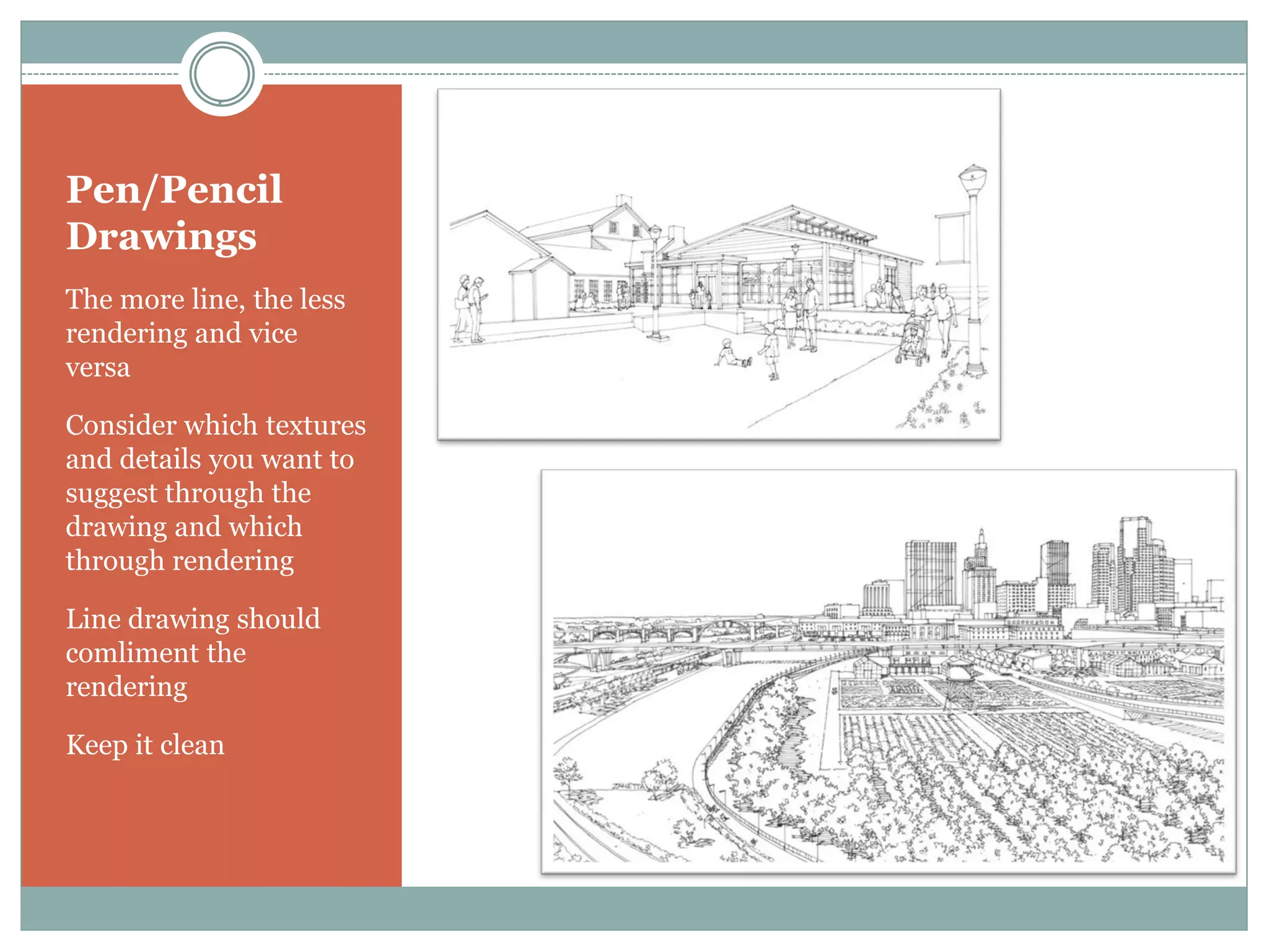 Pen/Pencil
Drawings
The more line, the less
rendering and vice
versa

Consider which textures
and details you want to
suggest through the
drawing and which
through rendering

Line drawing should
comliment the
rendering

Keep it clean
 