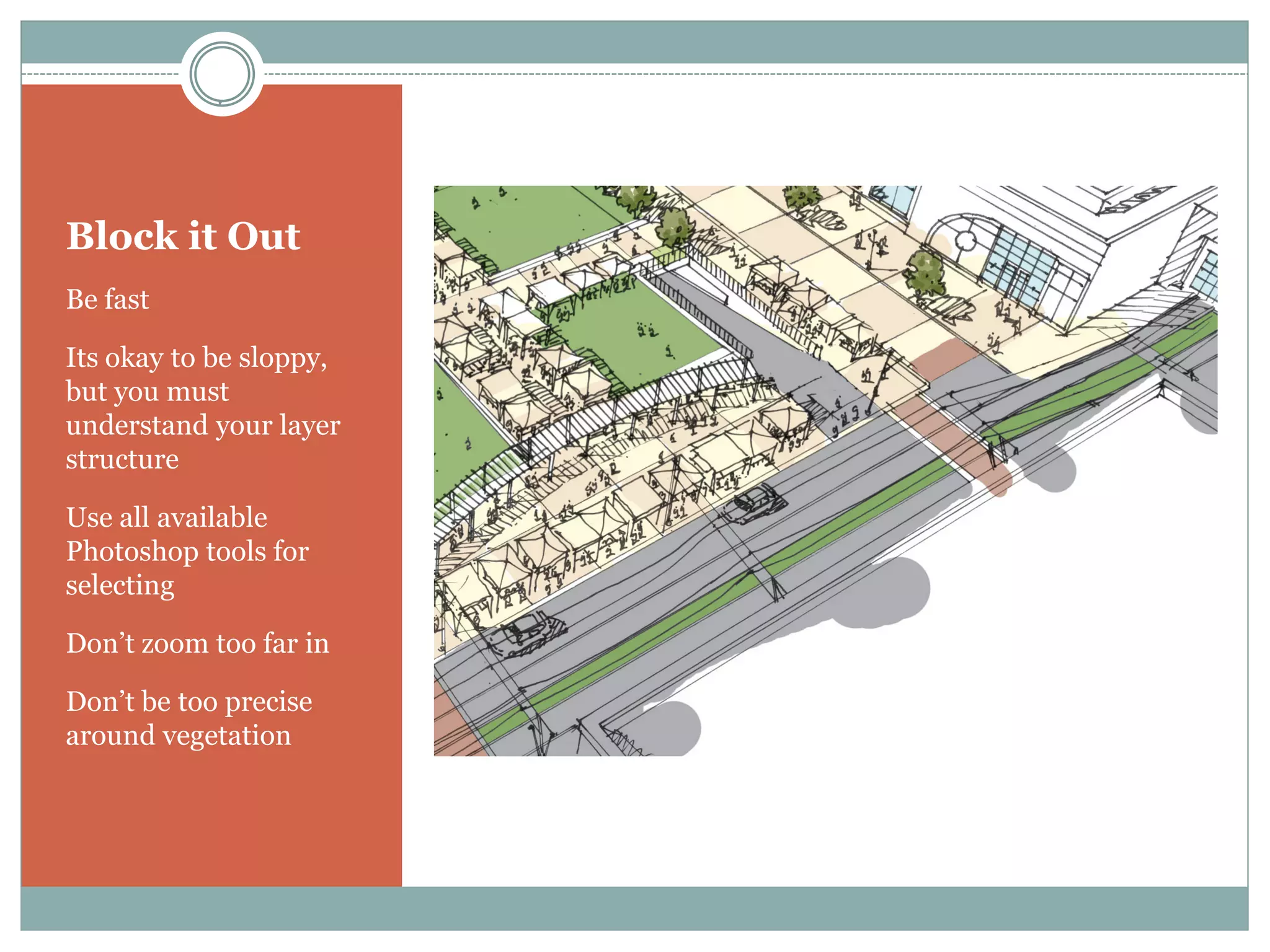 Block it Out
Be fast

Its okay to be sloppy,
but you must
understand your layer
structure

Use all available
Photoshop tools for
selecting

Don’t zoom too far in

Don’t be too precise
around vegetation
 