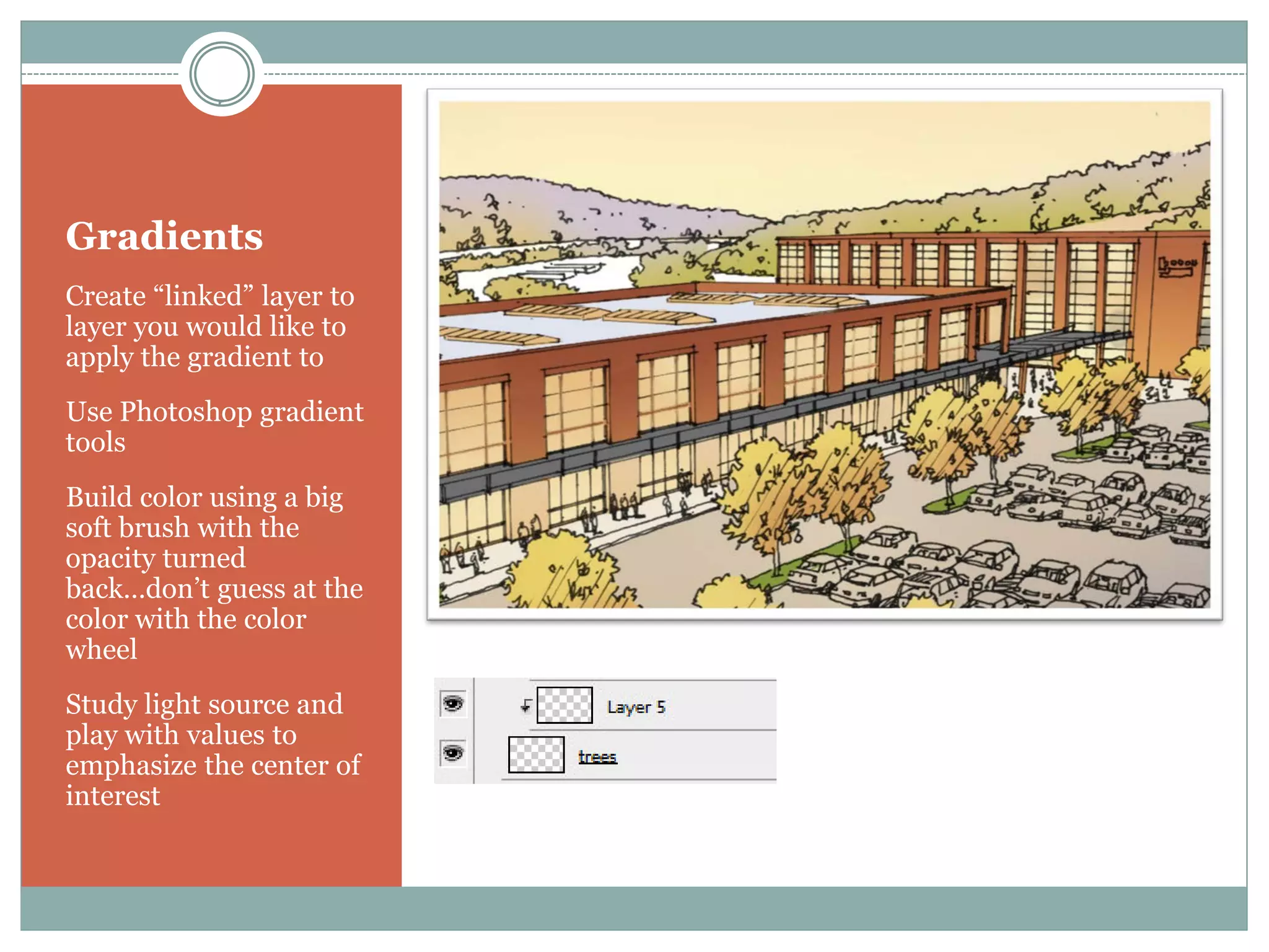 Gradients
Create “linked” layer to
layer you would like to
apply the gradient to
Use Photoshop gradient
tools
Build color using a big
soft brush with the
opacity turned
back…don’t guess at the
color with the color
wheel
Study light source and
play with values to
emphasize the center of
interest
 