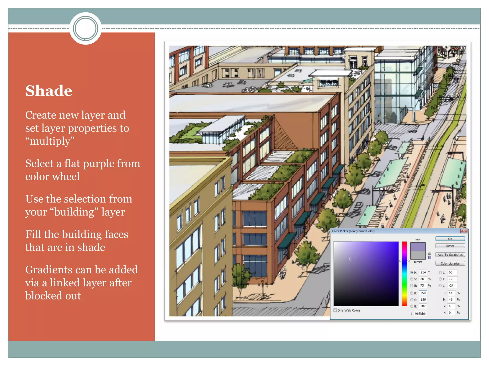 Shade
Create new layer and
set layer properties to
“multiply”

Select a flat purple from
color wheel

Use the selection from
your “building” layer

Fill the building faces
that are in shade

Gradients can be added
via a linked layer after
blocked out
 