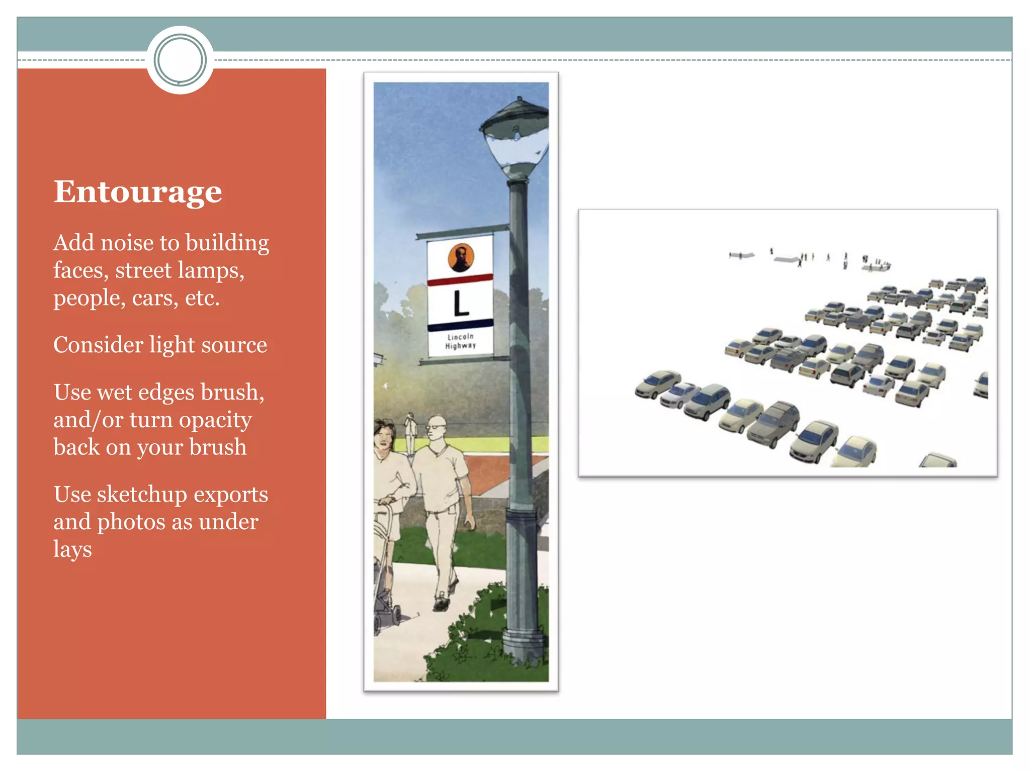 Entourage
Add noise to building
faces, street lamps,
people, cars, etc.

Consider light source

Use wet edges brush,
and/or turn opacity
back on your brush

Use sketchup exports
and photos as under
lays
 