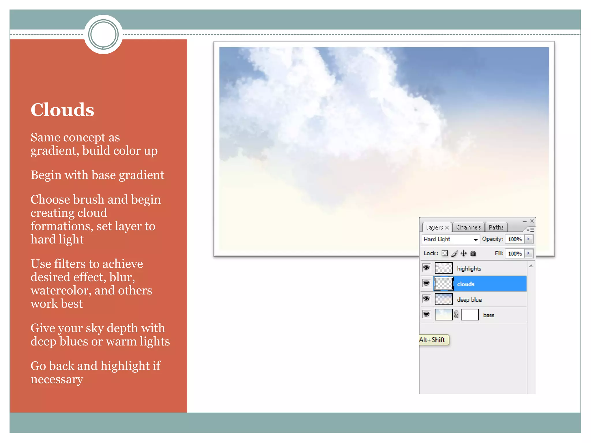 Clouds
Same concept as
gradient, build color up
Begin with base gradient
Choose brush and begin
creating cloud
formations, set layer to
hard light
Use filters to achieve
desired effect, blur,
watercolor, and others
work best
Give your sky depth with
deep blues or warm lights
Go back and highlight if
necessary
 