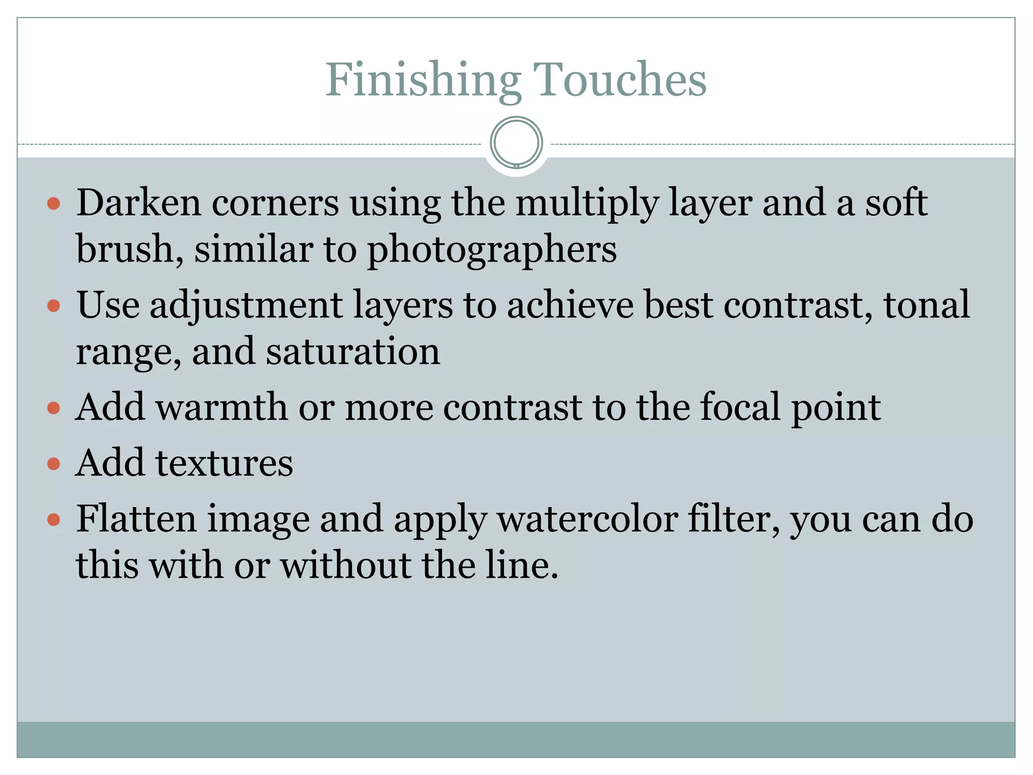 Finishing Touches

 Darken corners using the multiply layer and a soft
    brush, similar to photographers
   Use adjustment layers to achieve best contrast, tonal
    range, and saturation
   Add warmth or more contrast to the focal point
   Add textures
   Flatten image and apply watercolor filter, you can do
    this with or without the line.
 