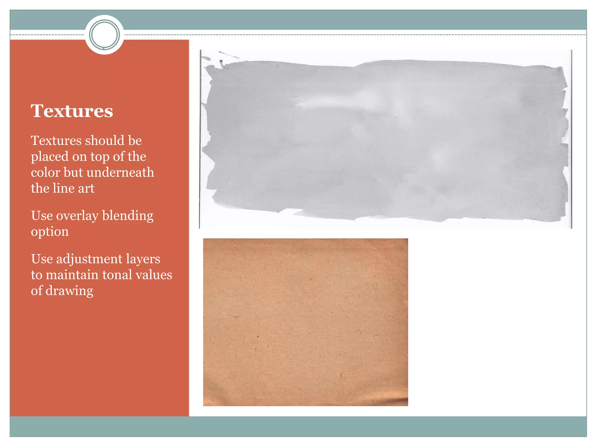 Textures
Textures should be
placed on top of the
color but underneath
the line art

Use overlay blending
option

Use adjustment layers
to maintain tonal values
of drawing
 