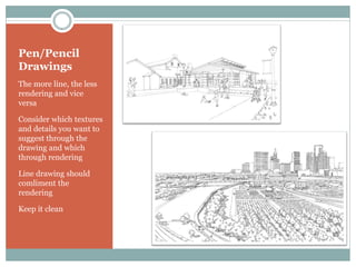 Pen/Pencil
Drawings
The more line, the less
rendering and vice
versa

Consider which textures
and details you want to
suggest through the
drawing and which
through rendering

Line drawing should
comliment the
rendering

Keep it clean
 