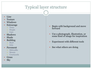 Typical layer structure

   Line
   Texture
   Windows
   Entourage
                               Begin with background and move
       Trees
                                forward
       People
       Cars
 Shadows                      Use a photograph, illustration, or
                                some kind of image for inspiration
 Shade
 Building
   Roof
                               Experiment with different tools
   trim
 Pavement                     See what others are doing
   Sidewalks
   Streets
   Courtyards
 Grass
 Sky
 