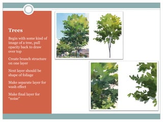 Trees
Begin with some kind of
image of a tree, pull
opacity back to draw
over top

Create branch structure
on one layer

Next layer should be
shape of foliage

Make separate layer for
wash effect

Make final layer for
“noise”
 