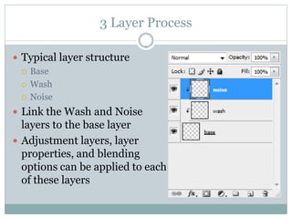 3 Layer Process

 Typical layer structure
   Base

   Wash

   Noise

 Link the Wash and Noise
  layers to the base layer
 Adjustment layers, layer
  properties, and blending
  options can be applied to each
  of these layers
 
