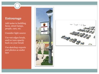 Entourage
Add noise to building
faces, street lamps,
people, cars, etc.

Consider light source

Use wet edges brush,
and/or turn opacity
back on your brush

Use sketchup exports
and photos as under
lays
 