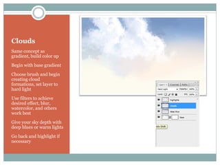 Clouds
Same concept as
gradient, build color up
Begin with base gradient
Choose brush and begin
creating cloud
formations, set layer to
hard light
Use filters to achieve
desired effect, blur,
watercolor, and others
work best
Give your sky depth with
deep blues or warm lights
Go back and highlight if
necessary
 