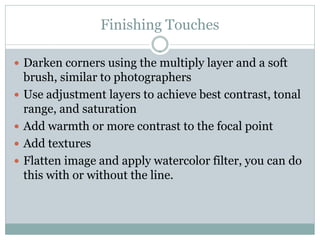 Finishing Touches

 Darken corners using the multiply layer and a soft
    brush, similar to photographers
   Use adjustment layers to achieve best contrast, tonal
    range, and saturation
   Add warmth or more contrast to the focal point
   Add textures
   Flatten image and apply watercolor filter, you can do
    this with or without the line.
 