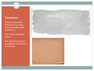 Textures
Textures should be
placed on top of the
color but underneath
the line art

Use overlay blending
option

Use adjustment layers
to maintain tonal values
of drawing
 