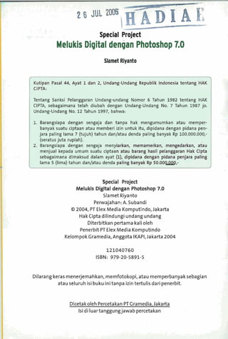 Melukis Digital dengan Photoshop 7.0
                                Slamet Riyanto




Tentang Sanksi Pelanggaran Undang-undang Nomor 6 Tahun 1982 tentang HAK
CIPTA, sebagaimana telah diubah dengan Undang-Undang No. 7 Tahun 1987 jo.
Undang-Undang No. 12 Tahun 1997, bahwa:

1. Barangsiapa dengan sengaja dan tanpa hak mengumumkan atau memper-
    banyak suatu ciptaan atau memberi izin untuk itu, dipidana dengan pidana pen-
   jara paling lama 7 (tujuh) tahun danlatau denda paling banyak Rp 100.000.000,-
    (seratus juta rupiah).
!. Barangsiapa dengan sengaja meny
    menjual kepada umum suatu ciptaa
   sebagaimana dimaksud dalam ayat
    lama 5 (lima) tahun danlatau denda



                             'Special Project
                  Melukis Digital dengan Photoshop 7.0
                              Slamet Riyanto
                         Perwajahan: A. Subandi
                O 2004, PT Elex Media Komputindo, Jakarta
                   HakCipta dilindungi undang undang
                      Diterbitkan pertama kali oleh
                   Penerbit PT Elex Media Komputindo
              Kelompok Gramedia, Anggota IKAPI, Jakarta 2004

                                 121040760
                            ISBN: 979-20-5891-5


Dilarang keras menerjemahkan, memfotokopi, atau memperbanyak sebagian
           atau seluruh isi buku initanpa izin tertulis dari penerbit.


                Dicetak oleh Percetakan P Cramedia, Jakarta
                                         T
                   Isi di Iuartanggungjawab percetakan
 