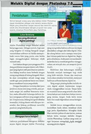 Melukis Digital dengan Photashnn 70,
                                      .-
                                                                              lYYIIU




I   Pendahuluan **w
                          L z q$
                           zz ! *         .+&-



Belum banyak orang yang tahu bahwa Adobe Photoshop



                                                              I
dapat diandalkan sebagai alat melukis secara digital.
Objek yang dihasilkan sangat natural dan memiliki warna
cerah jika dibandingkan dengan program lain yang
sejenis, misalnya Photopaint atau Paintshop.


          Apa yang dimaksud
I          digital painting?                     .Git   i i ~ t~ibr~*?~d
                                               n-bMcritl~wW
                                                               q ~

Adobe Photoshop sangat fleksibel daiim- 3.0 adalah karena belurn ba~i~aknya           orang
hal penggunaan. Sebagai contoh, bagi user p n g mengetahui bahwa software ini dapat
yang bergelut di bidang fotografi sangat 4andalkan sebagai alat lukis digital. Pelu-
memerlukan software ini ketika rnernper- kis ulung belum tentu marnpu mencipta-
baiki warna foto yang pudar, atau ketika &an lukisan pada kanvas digital ini. Begitu
ingin menggabungkan beberapa objek ,pula sebaliknya, Anda pasti merasa kesulit-
menjadi satu.                                  an ketika hams mernbuat gambar menggu-
     Lain halnya dengan para pengguna di bi- nakan cat minyak atau cat sernprot (paint
dangperiklanan maupun desain web. Peker- brush).                                    I .GL
                                                                                    :

jaan yang digeluti oleh para desainer pada ke-     Kelebihan dan kekurangan tersebut
dua bidang tersebut tentu berbeda dengan haruslah menjadi tantangan bagi Anda
orangyang bekerja di bidang fotograli.Mere- yang hobi melukis. Kreasi dan imajinasi
ka akan menciptakan sebuah image yang Anda akan sernakin bertambah, rnenyusul
cantik agar para penikrnat karya seni benar- hadirnya software kanvas digital ini.
benar menikmatikarya yang artistik.                Yang sangat penting ketika melukis se-
     Dengan banyaknya tuntutan dari para cara digital adalah kepiawaian tangan
pernburu karya seni yang artistik, para pe- Anda menggerakkan mouse. Tanpa latih-
nulis sangat jeli melihat fenomena terse- an mustahil karya yang artistik akan lahir.         ,

but, maka dibuatlah beberapa definisi da- Sarna halnya saat Anda baru belajar meme-
lam mengupas software yang sangat cerdas gang mouse, tangan Anda tentu terasa
ini. Umpamanya, bidang fotografi dibahas kaku dan susah digerakkan sesuai keingin-
tersendiri, bidang desain web dikupas ter- an kita.
sendiri, dan bidang periklanan memiliki            Setelah lancar rnenggerakkan mouse,
panduan yang berbeda pula.                     kecerdikan Anda dalam rnernbuat objek
                                               juga perlu diperhatikan. Munglun Anda
                Tantangan                      lihai melukis pohon di atas kertas, narnun
        Mengapa harus belajar?                 belum tentu mampu rnelukis dengan
                                               Adobe Photoshop. Latihan yang rutin sa-
Lahirnya pembahasan mengenai melukis ngat berperan mengu~+.&& mepj@
secara digital dengan Adobe Photoshop seorang pelukis digital.
 