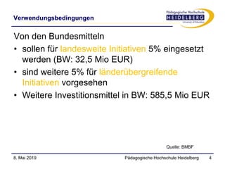 Verwendungsbedingungen
Pädagogische Hochschule Heidelberg 4
Von den Bundesmitteln
• sollen für landesweite Initiativen 5% eingesetzt
werden (BW: 32,5 Mio EUR)
• sind weitere 5% für länderübergreifende
Initiativen vorgesehen
• Weitere Investitionsmittel in BW: 585,5 Mio EUR
8. Mai 2019
Quelle: BMBF
 