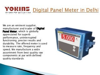 We are an eminent supplier,
manufacturer and trader of Digital
Panel Meter, which is globally
appreciated for superb
performance, uninterrupted
functioning, precise results and
durability. The offered meter is used
to measure rate, frequency and
speed. We manufacture a wide
assortment from best quality raw
components at par with defined
quality standards
 