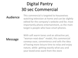 Digital Pantry
           30 sec Commercial
           This commercial is targeted to housewives
Audience   watching television at home and can be slightly
           edited for the company’s website and for, most
           importantly phone entertainment, as the main
           target is people who have smart phones.

           With soft warm tones and an attractive yet,
Message    “woman-next-door” model, this commercial
           conveys ease, convenience and sells the idea
           of having more leisure time to relax and enjoy
           nature, while getting exactly what you and
           your loved ones want from the store
 