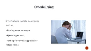 Cyberbullying
Cyberbullying can take many forms,
such as
-Sending mean messages,
-Spreading rumors,
-Posting embarrassing photos or
videos online.
 