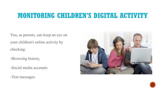 MONITORING CHILDREN'S DIGITAL ACTIVITY
You, as parents, can keep an eye on
your children's online activity by
checking:
-Browsing history,
-Social media accounts
-Text messages.
 