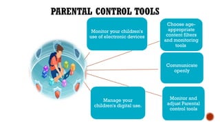 Monitor your children's
use of electronic devices
Communicate
openly
Monitor and
adjust Parental
control tools
Choose age-
appropriate
content filters
and monitoring
tools
Manage your
children's digital use.
PARENTAL CONTROL TOOLS
 