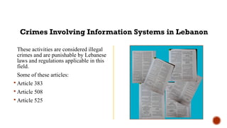 These activities are considered illegal
crimes and are punishable by Lebanese
laws and regulations applicable in this
field.
Some of these articles:
 Article 383
 Article 508
 Article 525
Crimes Involving Information Systems in Lebanon
 