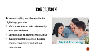 CONCLUSION
To ensure healthy development in the
digital age, you must:
- Maintain open and safe relationships
with your children,
- Encouraging ongoing conversations
- Building digital resilience through
confident parenting and setting
boundaries.
 