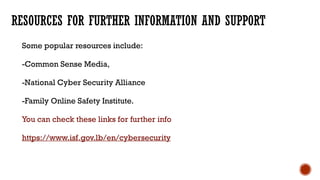 RESOURCES FOR FURTHER INFORMATION AND SUPPORT
Some popular resources include:
-Common Sense Media,
-National Cyber Security Alliance
-Family Online Safety Institute.
You can check these links for further info
https://www.isf.gov.lb/en/cybersecurity
 