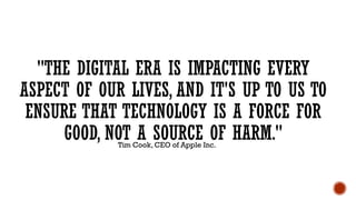 "THE DIGITAL ERA IS IMPACTING EVERY
ASPECT OF OUR LIVES, AND IT'S UP TO US TO
ENSURE THAT TECHNOLOGY IS A FORCE FOR
GOOD, NOT A SOURCE OF HARM."
Tim Cook, CEO of Apple Inc.
 