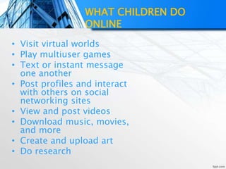 WHAT CHILDREN DO
ONLINE
• Visit virtual worlds
• Play multiuser games
• Text or instant message
one another
• Post profiles and interact
with others on social
networking sites
• View and post videos
• Download music, movies,
and more
• Create and upload art
• Do research
 