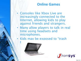 Online Games
• Consoles like Xbox Live are
increasingly connected to the
Internet, allowing kids to play
against friends and strangers.
• Many allow players to talk in real
time using headsets and
microphones.
• Kids may be exposed to “trash
talk” or worse.
 