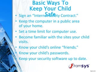Basic Ways To
Keep Your Child
Safe• Sign an “Internet Safety Contract.”
• Keep the computer in a public area
of your home.
• Set a time limit for computer use.
• Become familiar with the sites your child
visits.
• Know your child’s online “friends.”
• Know your child’s passwords.
• Keep your security software up to date.
 