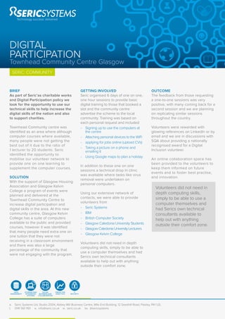 a. Seric Systems Ltd, Studio 2004, Abbey Mill Business Centre, Mile End Building, 12 Seedhill Road, Paisley, PA1 1JS.
t. 0141 561 1161 e. info@seric.co.uk w. seric.co.uk tw. @sericsystems
SERIC: COMMUNITY
BRIEF
As part of Seric’as charitable works
and Digital Participation policy we
look for the opportunity to use our
technical skills to help increase the
digital skills of the nation and also
to support charities.
Townhead Community centre was
identiﬁed as an area where although
computer courses where available,
many people were not getting the
best out of it due to the ratio of
1 lecturer to 20 students. Seric
identiﬁed the opportunity to
mobilise our volunteer network to
provide one on one learning to
supplement the computer courses.
SOLUTION
With the support of Glasgow Housing
Association and Glasgow Kelvin
College a program of events were
planned and delivered at the
Townhead Community Centre to
increase digital participation and
digital skills in the area. At this new
community centre, Glasgow Kelvin
College has a suite of computers
available to the public and provided
courses, however it was identiﬁed
that many people need extra one on
one tuition that they were not
receiving in a classroom environment
and there was also a large
percentage of the community that
were not engaging with the program.
GETTING INVOLVED
Seric organised 6 days of one on one,
one hour sessions to provide basic
digital training to those that booked a
slot and the community centre
advertise the scheme to the local
community. Training was based on
each personal request and included
- Signing up to use the computers at
the centre
- Attaching personal devices to the WiFi
- applying for jobs online (upload CVs)
- Taking a picture on a phone and
emailing it
- Using Google maps to plan a holiday
In addition to these one on one
sessions a technical drop in clinic
was available where tasks like virus
removal were undertaken on
personal computers.
Using our extensive network of
contacts, we were able to provide
volunteers from
- Seric Systems
- IBM
- British Computer Society
- Glasgow Caledonia University Students
- GlasgowCaledoniaUniversityLecturers
- Glasgow Kelvin College
Volunteers did not need in depth
computing skills, simply to be able to
use a computer themselves and had
Serics own technical consultants
available to help out with anything
outside their comfort zone.
OUTCOME
The feedback from those requesting
a one-to-one sessions was very
positive, with many coming back for a
second session and we are planning
on replicating similar sessions
throughout the country.
Volunteers were rewarded with
glowing references on LinkedIn or by
email and we are in discussions with
SQA about providing a nationally
recognised award for a Digital
Inclusion volunteer.
An online collaboration space has
been provided to the volunteers to
keep them informed on future
events and to foster best practise,
and innovation.
Volunteers did not need in
depth computing skills,
simply to be able to use a
computer themselves and
had Serics own technical
consultants available to
help out with anything
outside their comfort zone.
DIGITAL
PARTICIPATION
Townhead Community Centre Glasgow
PREDICTIVE
ANALYTICS
STORAGE AND
INTEGRATED
SYSTEMS
DATA
MANAGMENT
SOCIAL
BUSINESS AND
COLLABORATION
IT
SECURITY
 