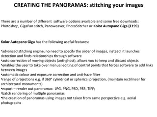 There are a number of different software options available and some free downloads:
Photoshop, GigaPan stitch, Panoweaver, PhotoStitcher or Kolor Autopano Giga (€199)
Kolor Autopano Giga has the following useful features:
•advanced stitching engine, no need to specify the order of images, instead it launches
detection and finds relationships through software
•auto correction of moving objects (anti-ghost), allows you to keep and discard objects
•enables the user to take over manual editing of control points that forces software to add links
between images
•automatic colour and exposure correction and anti-haze filter
•range of projections e.g. if 360° cylindrical or spherical projection, (maintain rectilinear for
architectural monuments)
•export – render out panoramas: JPG, PNG, PSD, PSB, TIFF;
•batch rendering of multiple panoramas
•the creation of panoramas using images not taken from same perspective e.g. aerial
photographs
CREATING THE PANORAMAS: stitching your images
 