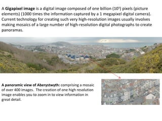 A Gigapixel image is a digital image composed of one billion (109
) pixels (picture
elements) (1000 times the information captured by a 1 megapixel digital camera).
Current technology for creating such very high-resolution images usually involves
making mosaics of a large number of high-resolution digital photographs to create
panoramas.
A panoramic view of Aberystwyth: comprising a mosaic
of over 400 images. The creation of one high resolution
image enables you to zoom in to view information in
great detail.
 