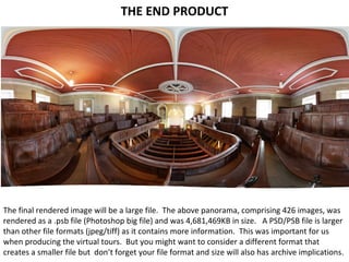 THE END PRODUCT
The final rendered image will be a large file. The above panorama, comprising 426 images, was
rendered as a .psb file (Photoshop big file) and was 4,681,469KB in size. A PSD/PSB file is larger
than other file formats (jpeg/tiff) as it contains more information. This was important for us
when producing the virtual tours. But you might want to consider a different format that
creates a smaller file but don’t forget your file format and size will also has archive implications.
 