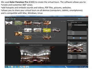 We used Kolor Panotour Pro (€300) to create the virtual tours. The software allows you to:
•create and customise 360° views.
•add hotspots and embeds sounds and videos, PDF files, pictures, websites.
•allows you to share your virtual tours on all devices (computers, tablets, smartphones).
and is compatible with Mac, Windows, Linux
 