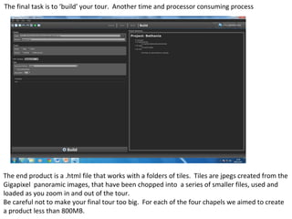 The final task is to ‘build’ your tour. Another time and processor consuming process
The end product is a .html file that works with a folders of tiles. Tiles are jpegs created from the
Gigapixel panoramic images, that have been chopped into a series of smaller files, used and
loaded as you zoom in and out of the tour.
Be careful not to make your final tour too big. For each of the four chapels we aimed to create
a product less than 800MB.
 