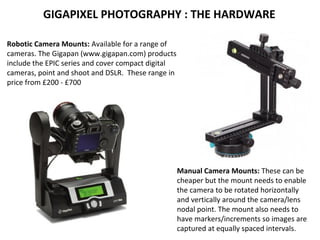 Robotic Camera Mounts: Available for a range of
cameras. The Gigapan (www.gigapan.com) products
include the EPIC series and cover compact digital
cameras, point and shoot and DSLR. These range in
price from £200 - £700
Manual Camera Mounts: These can be
cheaper but the mount needs to enable
the camera to be rotated horizontally
and vertically around the camera/lens
nodal point. The mount also needs to
have markers/increments so images are
captured at equally spaced intervals.
GIGAPIXEL PHOTOGRAPHY : THE HARDWARE
 