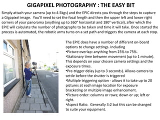 Simply attach your camera (up to 4.5kgs) and the EPIC directs you through the steps to capture
a Gigapixel image. You’ll need to set the focal length and then the upper left and lower right
corners of your panorama (anything up to 360° horizontal and 180° vertical), after which the
EPIC will calculate the number of photographs to be taken and time it will take. Once started the
process is automated, the robotic arms turns on a set path and triggers the camera at each stop.
GIGAPIXEL PHOTOGRAPHY : THE EASY BIT
The EPIC does have a number of different on-board
options to change settings. Including
•Picture overlap: anything from 25% to 75%.
•Stationary time between movement (up to 1 minute).
This depends on your chosen camera settings and the
exposure times.
•Pre-trigger delay (up to 3 seconds). Allows camera to
settle before the shutter is triggered
•Multiple triggering option - allows it to take up to 20
pictures at each image location for exposure
bracketing or multiple image enhancement.
•Picture order: columns or rows; down or up; left or
right.
•Aspect Ratio. Generally 3:2 but this can be changed
to suite your equipment.
 