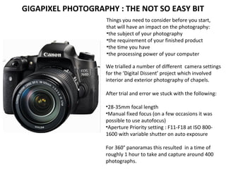 Things you need to consider before you start,
that will have an impact on the photography:
•the subject of your photography
•the requirement of your finished product
•the time you have
•the processing power of your computer
GIGAPIXEL PHOTOGRAPHY : THE NOT SO EASY BIT
We trialled a number of different camera settings
for the ‘Digital Dissent’ project which involved
interior and exterior photography of chapels.
After trial and error we stuck with the following:
•28-35mm focal length
•Manual fixed focus (on a few occasions it was
possible to use autofocus)
•Aperture Priority setting : F11-F18 at ISO 800-
1600 with variable shutter on auto exposure
For 360° panoramas this resulted in a time of
roughly 1 hour to take and capture around 400
photographs.
 