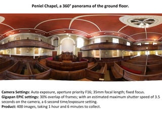 Camera Settings: Auto exposure, aperture priority F16; 35mm focal length; fixed focus.
Gigapan EPIC settings: 30% overlap of frames; with an estimated maximum shutter speed of 3.5
seconds on the camera, a 6 second time/exposure setting.
Product: 400 images, taking 1 hour and 6 minutes to collect.
Peniel Chapel, a 360° panorama of the ground floor.
 