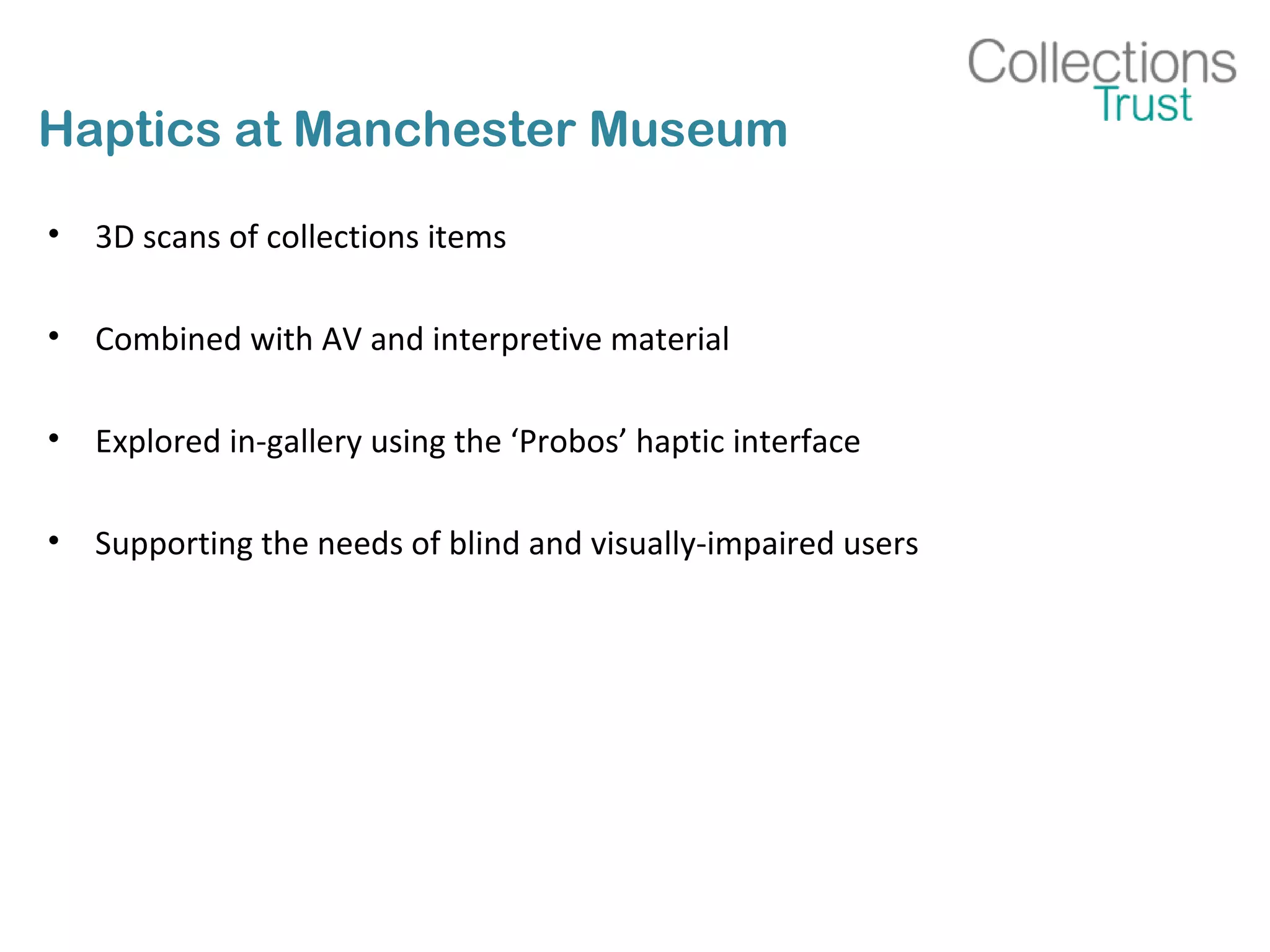 Haptics at Manchester Museum
• 3D scans of collections items
• Combined with AV and interpretive material
• Explored in-gallery using the ‘Probos’ haptic interface
• Supporting the needs of blind and visually-impaired users
 