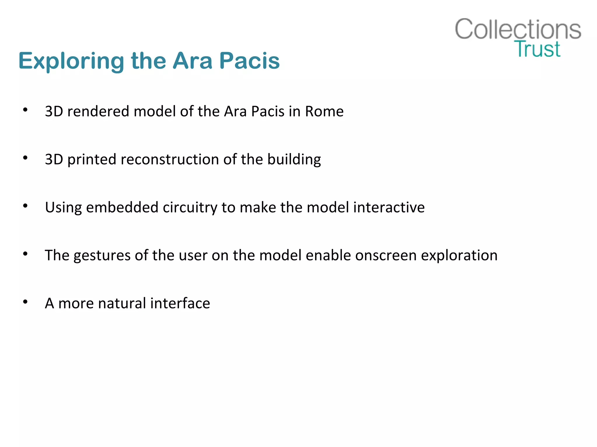 Exploring the Ara Pacis
• 3D rendered model of the Ara Pacis in Rome
• 3D printed reconstruction of the building
• Using embedded circuitry to make the model interactive
• The gestures of the user on the model enable onscreen exploration
• A more natural interface
 