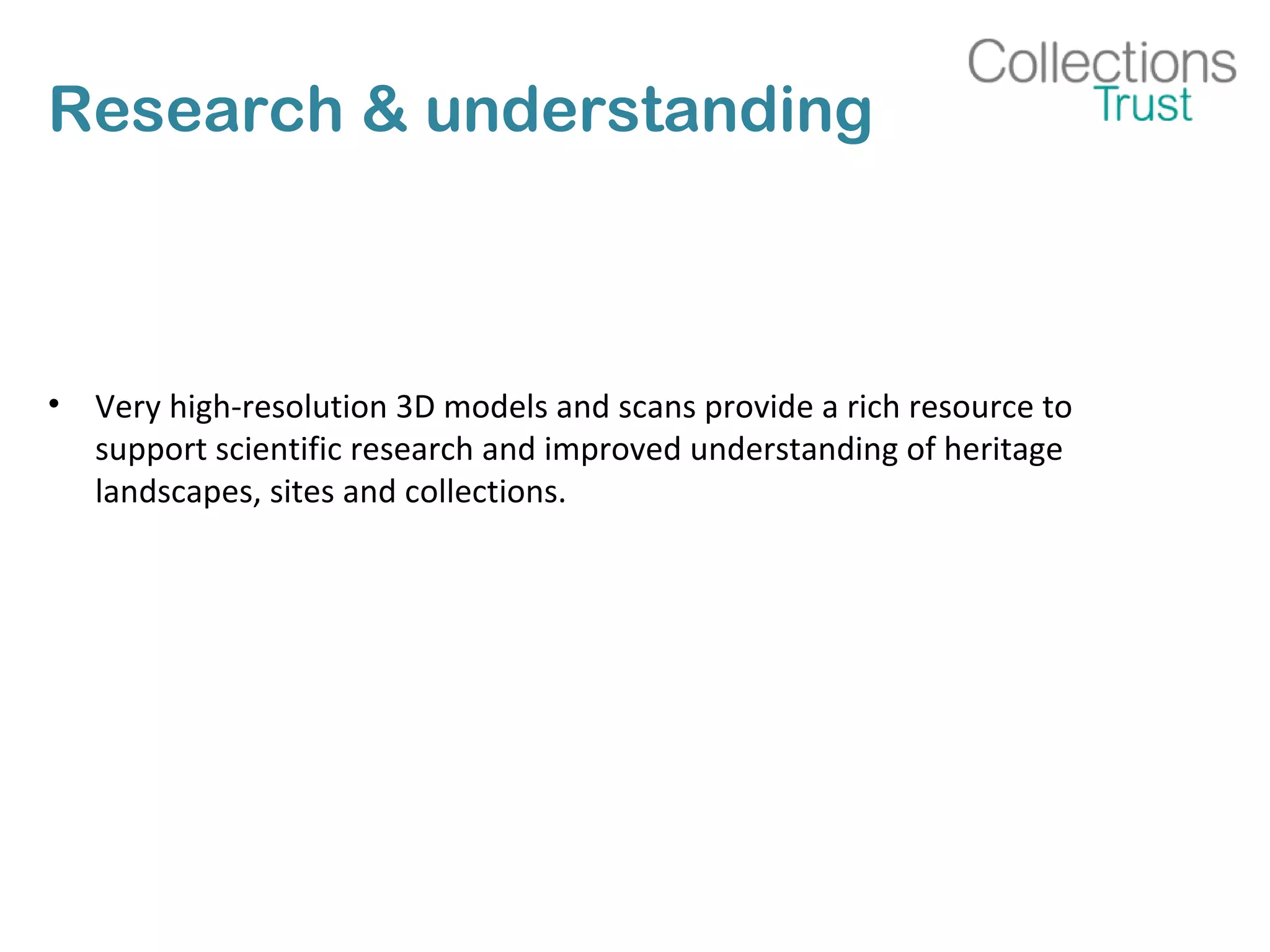 Research & understanding
• Very high-resolution 3D models and scans provide a rich resource to
support scientific research and improved understanding of heritage
landscapes, sites and collections.
 